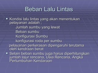 Beban Lalu Lintas
 Kondisi lalu lintas yang akan menentukan
pelayanan adalah ;
Jumlah sumbu yang lewat
Beban sumbu
Konfigurasi Sumbu
konfigurasi roda per sumbu
pelayanan perkerasan dipengaruhi terutama
oleh kendraan berat
 Selain beban sumbu juga harus diperhitungkan
jumlah lajur rencana, Usia Rencana, Angka
Pertumbuhan Kendaraan
 