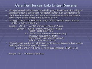 Cara Perhitungan Lalu Lintas Rencana
 Hitung volume lalu lintas rencana (LHR) yang diperkirakan akan dilayani
berdasarkan jenis kendaraan, konfigurasi sumbu dan konfigurasi roda
 Ubah beban sumbu triple ke beban sumbu double didasarkan bahwa
sumbu triple setara dengan dua sumbu Double
 Hitung jumlah sumbu kendaraan niaga (JSKN) selama umur rencana
JSKN = 365 x JSKNH x R
dengan JSKN = Jumlah Sumbu Kendaraan Niaga
JSKNH = Jumlah Sumbu Kendaraan Niaga
Harian, pada tahun ke 0
R = Faktor pertumbuhan lalu lintas yang
besarnya berdasarkan faktor
pertumbuhan lalul intas tahunan (i)
selama umur rencanan (n)
 Hitung jumlah repetisi komulatif tiap kombinasi konfigurasi beban sumbu
pada lajur rencana dengan persamaan ;
Repetisi beban = JSKN x % Kombinasi terhadap JSKNH x Cd
dengan Cd = Koefisien Distribusi
 