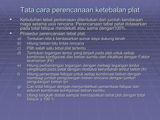 Tata cara perencanaan ketebalan plat
 Kebutuhan tebal perkerasan ditentukan dari jumlah kendaraan
niaga selama usia rencana. Perencanaan tebal pelat didasarkan
pada total fatique mendekati atau sama dengan100%.
 Prosedur perencanaan tebal plat;
a) Tentukan nilai k berdasarkan survai daya dukung tanah
b) Hitung beban lalu lintas rencana
c) Pilih salah satu tebal plat tertentu
d) Tentukan tegangan lentur yang terjadi pada plat untuk setiap
kombinasi konfigurasi dan beban sumbu dan dikalikan dengan Faktor
keamanan (Fk)
e) Hitung perbandingan tegangan dengan mebagi tegangan lentur
yangterjadi pada pelat dengan modulus keruntuhan lentur beton (fr)
f) Hitung persentase fatique untuk setiap kombinasi beban dengan
membagi jumlah pengulangan beban rencana dengan jumlah
pengulangan beban ijin
g) Cari total fatique dengan menjumlahkan persentase fatique dari
seluruh kombinasi konfigurasi beban sumbu.
h) Ulangi langkah diatas sampai mendapatkan tebal plat dengan total
fatique < 100 %
 