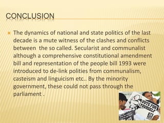 CONCLUSION
 The dynamics of national and state politics of the last
decade is a mute witness of the clashes and conflicts
between the so called. Secularist and communalist
although a comprehensive constitutional amendment
bill and representation of the people bill 1993 were
introduced to de-link polities from communalism,
casteism and linguicism etc.. By the minority
government, these could not pass through the
parliament .
 