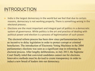 INTRODUCTION
 India is the largest democracy in the world but we feel that due to certain
reasons, democracy is not working properly. There is something wrong in the
electoral process .
 Elections are the most important and integral part of politics in a democratic
system of governance. While politics is the art and practice of dealing with
political power and election is a process of legitimization of such power.
The electoral reform process has been slow since parliamentarians have
an incentive to delay legislation in order to protect corrupt or criminal
benefactors. The introduction of Electronic Voting Machines in the 2004
parliamentary elections was seen as a significant step in reforming the
electoral process. After lengthy deliberations, in July 2013, the Supreme
Court finally ruled that convicted candidates cannot run for elections.
Innovative methods must be devised to create transparency in order to
induct a new breed of leaders into our democracy.
 