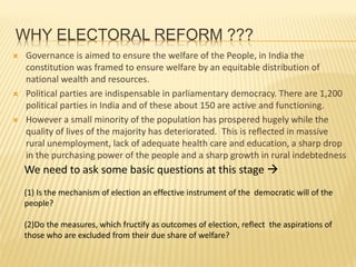WHY ELECTORAL REFORM ???
 Governance is aimed to ensure the welfare of the People, in India the
constitution was framed to ensure welfare by an equitable distribution of
national wealth and resources.
 Political parties are indispensable in parliamentary democracy. There are 1,200
political parties in India and of these about 150 are active and functioning.
 However a small minority of the population has prospered hugely while the
quality of lives of the majority has deteriorated. This is reflected in massive
rural unemployment, lack of adequate health care and education, a sharp drop
in the purchasing power of the people and a sharp growth in rural indebtedness
We need to ask some basic questions at this stage 
(1) Is the mechanism of election an effective instrument of the democratic will of the
people?
(2)Do the measures, which fructify as outcomes of election, reflect the aspirations of
those who are excluded from their due share of welfare?
 