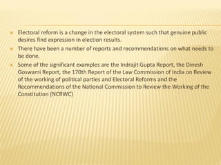  Electoral reform is a change in the electoral system such that genuine public
desires find expression in election results.
 There have been a number of reports and recommendations on what needs to
be done.
 Some of the significant examples are the Indrajit Gupta Report, the Dinesh
Goswami Report, the 170th Report of the Law Commission of India on Review
of the working of political parties and Electoral Reforms and the
Recommendations of the National Commission to Review the Working of the
Constitution (NCRWC)
 