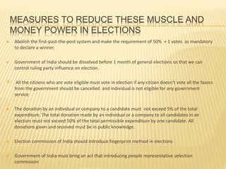 MEASURES TO REDUCE THESE MUSCLE AND
MONEY POWER IN ELECTIONS
 Abolish the first-past-the-post system and make the requirement of 50% + 1 votes as mandatory
to declare a winner.
 Government of India should be dissolved before 1 month of general elections so that we can
control ruling party influence on election.
× All the citizens who are vote eligible must vote in election if any citizen doesn’t vote all the favors
from the government should be cancelled and individual is not eligible for any government
service
 The donation by an individual or company to a candidate must not exceed 5% of the total
expenditure. The total donation made by an individual or a company to all candidates in an
election must not exceed 50% of the total permissible expenditure by one candidate. All
donations given and received must be in public knowledge.
 Election commission of India should introduce fingerprint method in elections
 Government of India must bring an act that introducing people representative selection
commission
 
