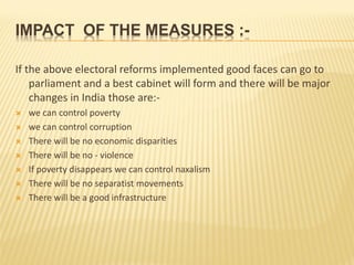 IMPACT OF THE MEASURES :-
If the above electoral reforms implemented good faces can go to
parliament and a best cabinet will form and there will be major
changes in India those are:-
 we can control poverty
 we can control corruption
 There will be no economic disparities
 There will be no - violence
 If poverty disappears we can control naxalism
 There will be no separatist movements
 There will be a good infrastructure
 