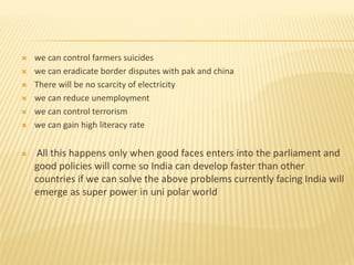  we can control farmers suicides
 we can eradicate border disputes with pak and china
 There will be no scarcity of electricity
 we can reduce unemployment
 we can control terrorism
 we can gain high literacy rate
 All this happens only when good faces enters into the parliament and
good policies will come so India can develop faster than other
countries if we can solve the above problems currently facing India will
emerge as super power in uni polar world
 