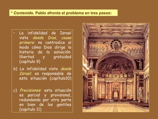 *  Contenido.  Pablo afronta el problema en tres pasos: La infidelidad de Israel vista  desde Dios, causa primera : no contradice al modo cómo Dios dirige la historia de la salvación: libertad y gratuidad (capítulo 9) b) La infidelidad vista  desde Israel : es responsable de esta situación (capítulo10) c)  Precisiones :  esta situación es parcial y provisional, redundando por otra parte en bien de los gentiles (capitulo 11)  