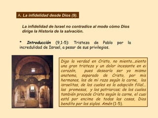 Digo la verdad en Cristo, no miento...siento una gran tristeza y un dolor incesante en el corazón,  pues desearía ser yo mismo anatema, separado de Cristo, por mis hermanos, los de mi raza según la carne,  los israelitas, de los cuales es la adopción filial... las  promesas,  y los patriarcas; de los cuales también procede Cristo según la carne, el cual está por encima de todas las cosas, Dios bendito por los siglos. Amén  (1-5). A.  La infidelidad desde Dios (9). La infidelidad de Israel no contradice al modo cómo Dios dirige la Historia de la salvación . *  Introducción  (9,1-5): Tristeza de Pablo por la incredulidad de Israel, a pesar de sus privilegios.  