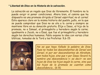 La salvación es un regalo que Dios da libremente. El hombre no la puede exigir ni poner condiciones. Ahora bien, el camino que ha dispuesto es una promesa dirigida al Israel  espiritual , no al  carnal.  Esto aparece claro en la misma historia del pueblo judío, en la que se puede comprobar que Dios no se ata a la  carne  y siempre se mantiene libre en su donación gratuita. Elije a Isaac, el hijo de la promesa, no a Ismael, el primogénito y heredero según la carne; igualmente a Jacob, no a Esaú, que fue el primogénito y heredero según los derechos humanos. Pablo expone la idea con varias citas bíblicas, tomadas de la Torá y los Profetas: 9,6-15: No es que haya fallado la palabra de Dios. Pues no todos los descendientes de Israel son Israel, ni por ser descendientes de Abraham, son todos hijos, sino que « por Isaac llevará tu nombre una descendencia »; es decir: no son hijos de Dios los hijos según la carne, sino que los hijos de la promesa se cuentan como descendencia...  (6-8) * Libertad de Dios en la Historia de la salvación. 