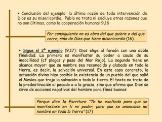 + Conclusión del ejemplo: la última razón de toda intervención de Dios es su misericordia.  Pablo no trata ni excluye otras razones que no son últimas, como la cooperación humana: 9,16 Por consiguiente   no es obra del que quiere o del que corre, sino   de Dios que tiene misericordia  (16). +  Sigue el 2º ejemplo  (9,17): Dios elige al faraón con una doble finalidad. La primera es manifestar su poder a causa de su indocilidad (cf plagas y paso del Mar Rojo). La segunda tiene un alcance mayor: que su nombre sea reconocido y alabado en toda la tierra, es decir, la salvación universal. En este caso concreto, la actuación divina hizo posible la existencia de un pueblo del que salió el Mesías que trajo la salvación a toda la tierra. El texto no trata de la predestinación al pecado o a la gracia, sino que afirma que Dios se sirve de acciones negativas del hombre para fines buenos Porque dice 1a Escritura “Te he exaltado para que se manifestase en ti mi poder, para que se anunciase mi nombre en toda la tierra”  (17) 