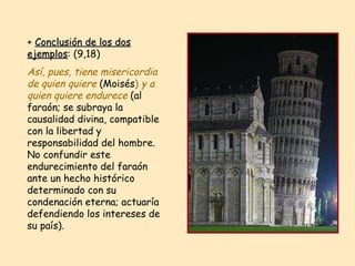 +  Conclusión de los dos ejemplos : (9,18)  Así, pues, tiene misericordia de quien quiere   (Moisés )  y a quien quiere endurece  (al faraón; se subraya la causalidad divina, compatible con la libertad y responsabilidad del hombre. No confundir este endurecimiento del faraón ante un hecho histórico determinado con su condenación eterna; actuaría defendiendo los intereses de su país). 