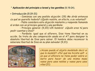 + Introducción (9,19-21) - Comienza con una posible objeción: (19)  Me dirás entonces ¿a qué se querella todavía? ¿Quién resiste, en efecto, a su voluntad?   - Pablo considera esta objeción insolente y responde llamando al orden con un principio general y una parábola:  - Principio general: (9,20) ¡ Oh hombre!   ¿Quién eres tú para pedir cuentas a Dios? - Parábola: igual que el alfarero, Dios tiene libertad en su acción. Se trata de una comparación usada en el AT para designar la absoluta libertad de Dios para salvar. El hombre debe reconocer la soberana libertad de Dios en su plan salvador (9,21): ¿Acaso puede el objeto modelado decir al que lo modeló?: ¿Por qué me hiciste así ?  o es que el alfarero no tiene poder sobre el barro para hacer de una misma masa vasos para usos nobles y vasos para usos viles  (21) *  Aplicación del principio a Israel y los gentiles  (9,19-24). 