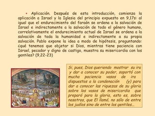 +   Aplicación. Después de esta introducción, comienza la aplicación a Israel y la Iglesia del principio expuesto en 9,17s: al igual que el endurecimiento del faraón se ordena a la salvación de Israel e indirectamente a la salvación de todo el género humano, correlativamente el endurecimiento actual de Israel se ordena a la salvación de toda la humanidad e indirectamente a su propia salvación. Pablo expone la idea a modo de hipótesis, preguntando: ¿qué tenemos que objetar si Dios, mientras tiene paciencia con Israel, pecador y digno de castigo, muestra su misericordia con los gentiles? (9,22-23)  Si, pues, Dios queriendo   mostrar   su ira   y dar a conocer su poder ,  soportó con mucha paciencia vasos de ira   dispuestos a la condenación   (y) para dar a conocer las riquezas de su gloria   sobre   los vasos de misericordia   que preparó para la gloria ,  esto es, sobre nosotros ,  que El llamó, no sólo de entre los judíos sino de entre los gentiles ...  