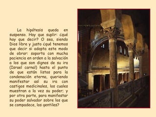 La hipótesis queda en suspenso. Hay que suplir: ¿qué hay que decir? O sea, siendo Dios libre y justo ¿qué tenemos que decir si adopta este modo de obrar: soporta con mucha paciencia en orden a la salvación a los que son dignos de su ira (Israel carnal) hasta el punto de que están listos para la condenación eterna, queriendo manifestar así su ira con castigos medicinales, los cuales muestran a la vez su poder; y por otra parte, para manifestar su poder salvador sobre los que se compadece, los gentiles?  