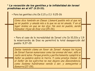 Como dice también en Oseas: Llamaré pueblo mío al que no es mi pueblo: y amada mía a la que no es mi amada. Y en el lugar mismo en que se les dijo: No sois mi pueblo, serán llamados: Hijos de Dios vivo  (25-26) .  Isaías también clama en favor de Israel: Aunque los hijos de Israel fueran numerosos como las arenas del mar, sólo el resto será salvo. Porque pronta y perfectamente cumplirá el Señor su palabra sobre la tierra. Y como predijo Isaías: Si el Señor de los ejércitos no nos dejara una descendencia, como Sodoma hubiéramos venido a ser, y semejantes a Gomorra  (27-29) .   + Para el caso de la incredulidad de Israel cita Is 10,22s y 1,9: la misericordia de Dios no permitirá la total desaparición del pueblo: 9,27-29.  *  La vocación de los gentiles y la infidelidad de Israel predichas en el AT   (9.25-33). + Para los gentiles cita Os 2,21 y 2,1: 9,25-26 