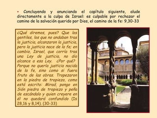+  Concluyendo y anunciando el capítulo siguiente, alude directamente a la culpa de Israel: es culpable por rechazar el camino de la salvación querido por Dios, el camino de la fe: 9,30-33 ¿Qué diremos, pues? Que los gentiles, los que no andaban tras la justicia, alcanzaron la justicia, pero la justicia nace de la fe; en cambio, Israel, que corría tras una Ley de justicia, no dio alcance a esa Ley .  ¿Por qué?  Porque no quería justicia nacida de la fe, sino como si fuera fruto de las obras. Tropezaron en la piedra de tropiezo, como está escrito: Mirad, pongo en Sión piedra de tropiezo y peña de escándalo y quien creyere en él no quedará confundido  (Is 28,16 y 8,14). (30-33) 