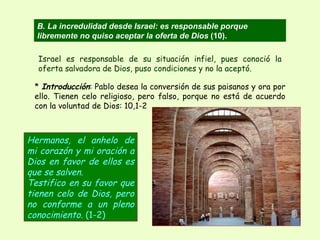 *  Introducción : Pablo desea la conversión de sus paisanos y ora por ello. Tienen celo religioso, pero falso, porque no está de acuerdo con la voluntad de Dios: 10,1-2 Hermanos, el anhelo de mi corazón y mi oración a Dios en favor de ellos es que se salven.  Testifico en su favor que tienen celo de Dios, pero no conforme a un pleno conocimiento.  (1-2) B. La incredulidad desde Israel: es responsable porque libremente no quiso aceptar la oferta de Dios  (10). Israel es responsable de su situación infiel, pues conoció la oferta salvadora de Dios, puso condiciones y no la aceptó. 
