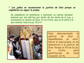 *  Los judíos no reconocieron la justicia de Dios porque se empeñaron en seguir la propia. Pues desconociendo la justicia de Dios y empeñándose en esta-blecer la suya propia, no se sometieron a la justicia de Dios. Porque el fin de la Ley es Cristo, para justificación de todo creyente   (3-4).  Se empeñaron en establecer y mantener su camino salvador: salvarse por sus méritos por medio de las obras de la Ley, y rechazaron el camino de Dios: fe en Cristo, que es la meta a la que conduce todo la Ley: 10,3-4  