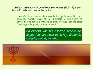 *  Ambos caminos están predichos por Moisés  (10,5-13) y, por tanto, lo pudieron conocer los judíos.  En efecto, Moisés escribe acerca de la justicia que nace de la ley: Quien la cumpla, vivirá por ella.   + Moisés dio a conocer el camino de la Ley: la salvación como paga por cumplir leyes cf Lv 18,5.Pablo lo cita fuera de contexto y lo aplica al intento de cumplir leyes  con las solas fuerzas, sin la gracia de Cristo: 10,5 