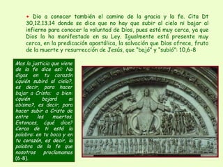+  Dio a conocer también el camino de la gracia y la fe. Cita Dt 30,12.13.14 donde se dice que no hay que subir al cielo ni bajar al infierno para conocer la voluntad de Dios, pues está muy cerca, ya que Dios la ha manifestado en su Ley. Igualmente está presente muy cerca, en la predicación apostólica, la salvación que Dios ofrece, fruto de la muerte y resurrección de Jesús, que “bajó” y “subió”: 10,6-8 Mas la justicia que viene de la fe dice así: No digas en tu corazón ¿quién subirá al cielo?, es decir, para hacer bajar a Cristo;  o bien: ¿quién bajará al abismo?, es decir, para hacer subir a Cristo de entre los muertos. Entonces, ¿qué dice? Cerca de ti está la palabra: en tu boca y en tu corazón, es decir, la palabra de la fe que nosotros proclamamos  (6-8) .   