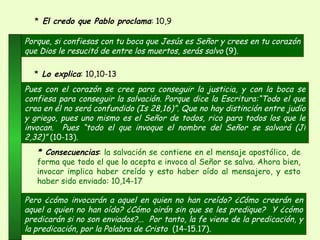 Porque, si confiesas con tu boca que Jesús es Señor y crees en tu corazón que Dios le resucitó de entre los muertos, serás salvo  (9). *  El credo que Pablo proclama : 10,9  Pero ¿cómo invocarán a aquel en quien no han creído? ¿Cómo creerán en aquel a quien no han oído? ¿Cómo oirán sin que se les predique?  Y ¿cómo predicarán si no son enviados?...  Por tanto, la fe viene de la predicación, y la predicación, por la Palabra de Cristo  (14-15.17) .   * Consecuencias :  la salvación se contiene en el mensaje apostólico, de forma que todo el que lo acepta e invoca al Señor se salva. Ahora bien, invocar implica haber creído y esto haber oído al mensajero, y esto haber sido enviado: 10,14-17 Pues con el corazón se cree para conseguir la justicia, y con la boca se confiesa para conseguir la salvación. Porque dice la Escritura:“Todo el que crea en él no será confundido (Is 28,16)”. Que no hay distinción entre judío y griego, pues uno mismo es el Señor de todos, rico para todos los que le invocan.  Pues “todo el que invoque el nombre del Señor se salvará (Jl 2,32)”  (10-13) .  *  Lo explica : 10,10-13 