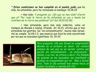 *  Estas condiciones se han cumplido en el pueblo judío , que ha oído, ha entendido, pero ha rechazado el mensaje: 10,18-22 + Han oído:  Y pregunto yo: ¿Es que no han oído? ¡Cierto que sí! “Por toda la tierra se ha difundido su voz y hasta los confines de la tierra sus palabras” (cf Sal 18,5)  (10,18) .  + Han entendido, pero han sido indóciles, como en tiempos de Moisés e Isaías. Citando  Dt 32,21, afirma que si han entendido los gentiles, los “sin entendimiento”, mucho más Israel. Así se cumple  Is 65,1-2, que anuncia que Dios ha sido encontrado por los que no buscaban (gentiles): 10, 19-22 Pero pregunto: ¿Es que Israel no comprendió? Moisés es el primero en decir: Os volveré celosos de una que no es nación; contra una nación sin entendimiento  os enfureceré.  Isaías, a su vez, se atreve a decir: Fui hallado de quienes no me buscaban; me manifesté a quienes no preguntaban por mí.  Mas a Israel dice: Todo el día extendí mis manos hacia un pueblo incrédulo y rebelde  (19-22) . 