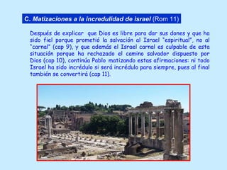 Después de explicar  que Dios es libre para dar sus dones y que ha sido fiel porque prometió la salvación al Israel “espiritual”, no al “carnal” (cap 9), y que además el Israel carnal es culpable de esta situación porque ha rechazado el camino salvador dispuesto por Dios (cap 10), continúa Pablo   matizando estas afirmaciones: ni todo Israel ha sido incrédulo si será incrédulo para siempre, pues al final también se convertirá (cap 11). C.   Matizaciones a la incredulidad de israel  (Rom 11) 