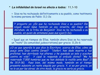 +   Igual que en tiempos de Elías, también ahora Dios se ha reservado un “resto” (la comunidad judeocristiana) por gracia: 11,2b-6 *  La infidelidad de Israel no afecta a todos:  11,1-10 ¿O es que ignoráis lo que dice la Escritura  acerca de Elías, cómo se queja ante Dios contra Israel?  “¡Señor!, han dado muerte a tus profetas; han derribado tus altares; y he quedado yo solo y acechan contra mi vida”.  Y ¿qué le responde el oráculo divino? “Me he reservado 7.000 hombres que no han doblado la rodilla ante Baal” (1 Re 19,9-18).  Pues bien, del mismo modo, también en el tiempo presente subsiste un resto elegido por gracia. Y, si es por gracia, ya no lo es por las obras; de otro modo, la gracia no sería ya gracia.   +  Dios no ha rechazado definitivamente a su pueblo, como testimonia la misma persona de Pablo: 11,1-2a Y pregunto yo: ¿Es que ha rechazado Dios a su pueblo? ¡De ningún modo! ¡Que también yo soy israelita, del linaje de Abraham, de la tribu de Benjamín!  Dios no ha rechazado a su pueblo, en quien de antemano puso sus ojos  (1-2a) .  
