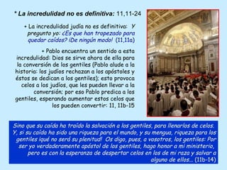 + La incredulidad judía no es definitiva:  Y pregunto yo:  ¿Es que han tropezado para quedar caídos? ¡De ningún modo!  (11,11a) + Pablo encuentra un sentido a esta incredulidad: Dios se sirve ahora de ella para la conversión de los gentiles (Pablo alude a la historia: los judíos rechazan a los apóstoles y éstos se dedican a los gentiles); esto provoca celos a los judíos, que les pueden llevar a la conversión; por eso Pablo predica a los gentiles, esperando aumentar estos celos que los pueden convertir: 11, 11b-15 Sino que su caída ha traído la salvación a los gentiles, para llenarlos de celos.  Y, si su caída ha sido una riqueza para el mundo, y su mengua, riqueza para los gentiles ¡qué no será su plenitud!  Os digo, pues, a vosotros, los gentiles: Por ser yo verdaderamente apóstol de los gentiles, hago honor a mi ministerio,  pero es con la esperanza de despertar celos en los de mi raza y salvar a alguno de ellos...  (11b-14) * La incredulidad no es definitiva:  11,11-24 