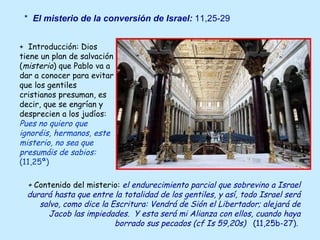 +  Introducción: Dios tiene un plan de salvación ( misterio ) que Pablo va a dar a conocer para evitar que los gentiles cristianos presuman, es decir, que se engrían y desprecien a los judíos:  Pues no quiero que ignoréis, hermanos, este misterio, no sea que presumáis de sabios:  (11,25ª) *  El misterio de la conversión de Israel:  11,25-29 +  Contenido del misterio:   el endurecimiento parcial que sobrevino a Israel durará hasta que entre la totalidad de los gentiles, y así, todo Israel será salvo, como dice la Escritura: Vendrá de Sión el Libertador; alejará de Jacob las impiedades.  Y esta será mi Alianza con ellos, cuando haya borrado sus pecados (cf Is 59,20s)  (11,25b-27) .   