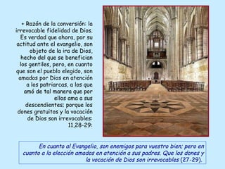 + Razón de la conversión: la irrevocable fidelidad de Dios. Es verdad que ahora, por su actitud ante el evangelio, son objeto de la ira de Dios, hecho del que se benefician los gentiles, pero, en cuanto que son el pueblo elegido, son amados por Dios en atención a los patriarcas, a los que amó de tal manera que por ellos ama a sus descendientes; porque los dones gratuitos y la vocación de Dios son irrevocables: 11,28-29: En cuanto al Evangelio, son enemigos para vuestro bien; pero en cuanto a la elección amados en atención a sus padres. Que los dones y la vocación de Dios son irrevocables  (27-29) .   