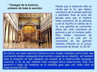 Puesto que la salvación sólo se recibe por la fe, que implica conciencia de la propia pobreza y debilidad, Dios se sirve del pecado para que el hombre tome conciencia de su pobreza y así se facilita el camino de la fe. Los gentiles se convierten ahora por esta conciencia de pobreza y por el rechazo judío. Esta misma conciencia de pobreza y el celo por la conversión de los gentiles también influirán en la futura conversión de Israel: 11 , 30-32 En efecto, así como vosotros fuisteis en otro tiempo rebeldes contra Dios, mas al presente habéis conseguido misericordia a causa de su rebeldía,  así también, ellos al presente se han rebelado con ocasión de la misericordia otorgada a vosotros, a fin de que también ellos consigan ahora misericordia. Pues Dios encerró a todos los hombres en la rebeldía para usar con todos ellos de misericordia  (30-32). * Teología de la historia, síntesis de toda la sección:   
