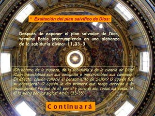 Después de exponer el plan salvador de Dios, termina Pablo prorrumpiendo en una alabanza de la sabiduría divina: 11 , 33-3 Continuará *   Exaltación del plan salvífico de Dios: ¡Oh abismo de la riqueza, de la sabiduría y de la ciencia de Dios! ¡Cuán insondables son sus designios e inescrutables sus caminos!  En efecto, ¿quién conoció el pensamiento de Señor? O ¿quién fue su consejero? O ¿quién le dio primero que tenga derecho a la recompensa? Porque de él, por él y para él son todas las cosas. ¡A él la gloria por los siglos! Amén.  (33-36) 