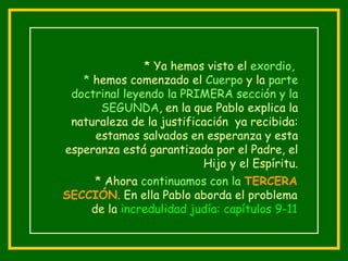 * Ya hemos visto el  exordio,  *  hemos comenzado el  Cuerpo  y la  parte doctrinal   leyendo la PRIMERA sección y la SEGUNDA , en la que Pablo explica la naturaleza de la justificación  ya recibida: estamos salvados en esperanza y esta esperanza está garantizada por el Padre, el Hijo y el Espíritu. * Ahora  continuamos con la  TERCERA SECCIÓN .  En ella Pablo aborda el problema de la  incredulidad judía: capítulos 9-11 