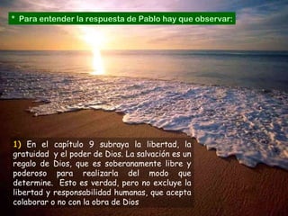 *  Para entender la respuesta de Pablo hay que observar: 1)   En el capítulo 9 subraya la libertad, la gratuidad  y el poder de Dios. La salvación es un regalo de Dios, que es soberanamente libre y poderoso para realizarla del modo que determine.  Esto es verdad, pero no excluye la libertad y responsabilidad humanas, que acepta colaborar o no con la obra de Dios 