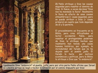 2)  Pablo atribuye a Dios las causas segundas para resaltar el dominio de Dios. Si llueve, a veces decimos “Dios nos ha mandado la lluvia”. Realmente la lluvia es efecto de unas causas atmosféricas (= causa segunda), pero se puede atribuir a Dios (= causa primera) en cuanto que todo depende de él y lo permite.  El procedimiento es frecuente en la Biblia, pero crea dificultades al lector occidental. Pablo, para resaltar el protagonismo poderoso de Dios, le atribuye hechos que realmente han tenido una causa humana histórica, por ejemplo, la incredulidad del faraón que no ha dejado salir al pueblo judío. El faraón lo haría  por motivos económicos y políticos, pero la Biblia lo atribuye a Dios que “lo endureció”.  Igualmente Dios “endureció” al pueblo judío, pero por otra parte Pablo afirma que Israel es culpable porque se negó a recibir la salvación por el camino dispuesto por Dios 