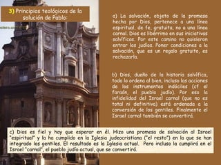 a) La salvación, objeto de la promesa hecha por Dios, pertenece a una línea espiritual, de fe, gratuita, no a una línea carnal. Dios es libérrimo en sus iniciativas salvíficas. Por este camino no quisieron entrar los judíos. Poner condiciones a la salvación, que es un regalo gratuito, es rechazarla. c) Dios es fiel y hay que esperar en él. Hizo una promesa de salvación al Israel “espiritual” y la ha cumplido en la Iglesia judeocristiana (“el resto”) en la que se han integrado los gentiles. El resultado es la Iglesia actual.  Pero incluso la cumplirá en el Israel “carnal”, el pueblo judío actual, que se convertirá. b) Dios, dueño de la historia salvífica, todo lo ordena al bien, incluso las acciones de los instrumentos indóciles (cf el faraón, el pueblo judío). Por eso la infidelidad del Israel carnal (que no es total ni definitiva) está ordenada a la conversión de los gentiles. Finalmente el Israel carnal también se convertirá.  3)  Principios teológicos de la solución de Pablo: 