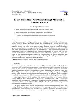 Mathematical Theory and Modeling                                                               www.iiste.org
ISSN 2224-5804 (Paper)    ISSN 2225-0522 (Online)
Vol.2, No.3, 2012



    Rotary Brown Stock Pulp Washers through Mathematical
                     Models – A Review

                                    V. K. Kukreja1 and Jitender Kumar2*

    1.    Sant Longowal Institute of Engineering & Technology, Sangrur, Punjab.

    2.    Bhai Gurdas Institute of Engineering & Technology, Sangrur, Punjab.

         * E-mail of the corresponding author: Email: jitenderrattan2005@gmail.com


Abstract
Increasing the accuracy of a model generally increases cost and decreases flexibility. The goal in creating a
model is usually to obtain a “Sufficiently accurate” and flexible model at a low cost. Pulp and Paper
making process involves many complex unit operations and process. The process of pulping and paper
making is intensive with respect to row materials, energy, water and chemicals. If the plants are heat
operated carefully it can also become pollution intensive. The key operation influencing the economy of the
plant as well as controlling the pollution load is the washing process. Almost all the mills in the country use
rotary vacuum washers for separating the black liquor from the pulp and for ensuring clean pulp to be
available for downstream processing. The parameters which influence the operation of a brown stock
washer are many and the phenomenon involved in the washing operation are complex. The present paper
makes an attempt to look at the various parameters influencing the washing and look at various
mathematical models used to predict the washer performance.
Keywords: accuracy, flexibility, low cost, pulp washing, black liquor.


1. Introduction
From a business perspective, it is clear that an improved ability to simulate, predict, or understand certain
real-world systems through mathematical modeling provides a distinct competitive advantage. Furthermore,
just as in pure science, as computing power becomes cheaper, modeling becomes an increasingly
cost-effective alternative to direct experimentation. A washer yields weak black liquor and washer pulp.
The black liquor solids which remain in the washed pulp are sources of biological oxygen demand (BOD)
chemical oxygen demand (COD) absorbable organic halogens (AOX) etc. in effluent streams. Also poorly
washed pulp increases the amount of dioxins and chlorinated furans during bleaching (Hise et al. [1990]).
     According to Stromberg [1991] one kg of COD consumes about 0.4 to 0.8 kg of active chlorine.
Cullinan [1991] has shown that soda loss (as Na2So4) in a linear function of COD.        According to
Mccubbin et al. [1995] the average Canadian mill discharges nearly 2.0 kg AOX/ton of finished product.
Estimated cost of removing the AOX was $84/kg of AOX. AOX values of Indian mills using elemental
chlorine for bleaching are much higher.
    The present study is mainly intended to show the effect of different parameters on the brown stock
washing. Different investigators have contradictory views regarding the effect of pH temperature,
concentration of solids, consistency, and amount of wash water and velocity etc. on washing efficiency.
Mathematical models connected with brown stock washing and some efficiency parameters are also given.



2. Moral Motive of Pulp Washing


                                                      43
 