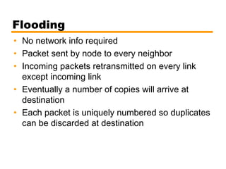 Flooding
• No network info required
• Packet sent by node to every neighbor
• Incoming packets retransmitted on every link
except incoming link
• Eventually a number of copies will arrive at
destination
• Each packet is uniquely numbered so duplicates
can be discarded at destination
 