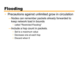 Flooding
• Precautions against unlimited grow in circulation
—Nodes can remember packets already forwarded to
keep network load in bounds
• called "Restricted Flooding"
—Include a hop count in packets.
• Set to a maximum value
• Decrease one at each hop
• Discard when 0
 