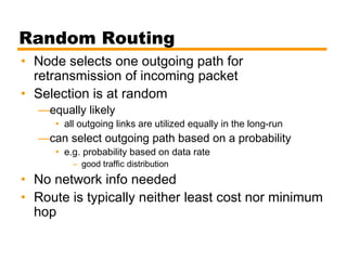 Random Routing
• Node selects one outgoing path for
retransmission of incoming packet
• Selection is at random
—equally likely
• all outgoing links are utilized equally in the long-run
—can select outgoing path based on a probability
• e.g. probability based on data rate
– good traffic distribution
• No network info needed
• Route is typically neither least cost nor minimum
hop
 