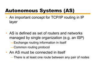 Autonomous Systems (AS)
• An important concept for TCP/IP routing in IP
layer
• AS is defined as set of routers and networks
managed by single organization (e.g. an ISP)
—Exchange routing information in itself
—Common routing protocol
• An AS must be connected in itself
—There is at least one route between any pair of nodes
 