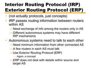 Interior Routing Protocol (IRP)
Exterior Routing Protocol (ERP)
• (not actually protocols, just concepts)
• IRP passes routing information between routers
within AS
—Need exchange of info among the routers only in AS
—Different autonomous systems may have different
IRP mechanisms
• Autonomous systems need to talk to each other
—Need minimum information from other connected AS
—A few routers in each AS must talk
—Use Exterior Routing Protocol (ERP)
• Again, a concept
—ERP does not deal with details within source and
target AS
 