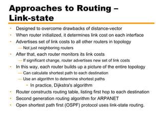 Approaches to Routing –
Link-state
• Designed to overcome drawbacks of distance-vector
• When router initialized, it determines link cost on each interface
• Advertises set of link costs to all other routers in topology
— Not just neighboring routers
• After that, each router monitors its link costs
— If significant change, router advertises new set of link costs
• In this way, each router builds up a picture of the entire topology
— Can calculate shortest path to each destination
— Use an algorithm to determine shortest paths
• In practice, Dijkstra's algorithm
• Router constructs routing table, listing first hop to each destination
• Second generation routing algorithm for ARPANET
• Open shortest path first (OSPF) protocol uses link-state routing.
 