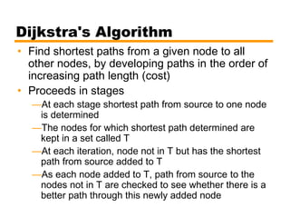 Dijkstra's Algorithm
• Find shortest paths from a given node to all
other nodes, by developing paths in the order of
increasing path length (cost)
• Proceeds in stages
—At each stage shortest path from source to one node
is determined
—The nodes for which shortest path determined are
kept in a set called T
—At each iteration, node not in T but has the shortest
path from source added to T
—As each node added to T, path from source to the
nodes not in T are checked to see whether there is a
better path through this newly added node
 