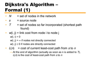Dijkstra's Algorithm –
Formal (1)
• N = set of nodes in the network
• s = source node
• T = set of nodes so far incorporated (shortest path
found)
• w(i, j) = link cost from node i to node j
w(i, i) = 0
w(i, j) = ∞ if nodes not directly connected
w(i, j) ≥ 0 if nodes are directly connected
• L(n) = cost of current least-cost path from s to n
—At the end of algorithm (actually as soon as n is added to T),
L(n) is the cost of least-cost path from s to n
 