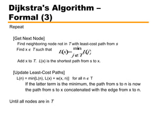 Repeat
[Get Next Node]
Find neighboring node not in T with least-cost path from s
Find x ∉ T such that
Add x to T. L(x) is the shortest path from s to x.
[Update Least-Cost Paths]
L(n) = min[L(n), L(x) + w(x, n)] for all n ∉ T
If the latter term is the minimum, the path from s to n is now
the path from s to x concatenated with the edge from x to n.
Until all nodes are in T
Dijkstra's Algorithm –
Formal (3)
Lx( )=
min
j∉T
L j()
 