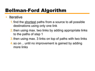 Bellman-Ford Algorithm
• Iterative
1.find the shortest paths from a source to all possible
destinations using only one link
2.then using max. two links by adding appropriate links
to the paths of step 1
3.then using max. 3 links on top of paths with two links
4.so on .. until no improvement is gained by adding
more links
 