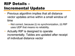 RIP Details –
Incremental Update
• Previous algorithm implies that all distance
vector updates arrive within a small window of
time
—Not correct, because (i) no synchronization, (ii) RIP
uses UDP that means no reliability.
• Actually RIP is designed to operate
incrementally. Tables are updated after receipt
of individual distance vector
 