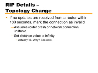 RIP Details –
Topology Change
• If no updates are received from a router within
180 seconds, mark the connection as invalid
—Assumes router crash or network connection
unstable
—Set distance value to infinity
• Actually 16. Why? See next.
 